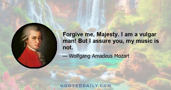 Forgive me, Majesty. I am a vulgar man! But I assure you, my music is not.