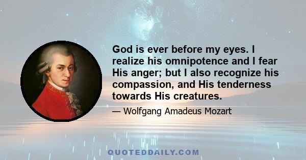 God is ever before my eyes. I realize his omnipotence and I fear His anger; but I also recognize his compassion, and His tenderness towards His creatures.