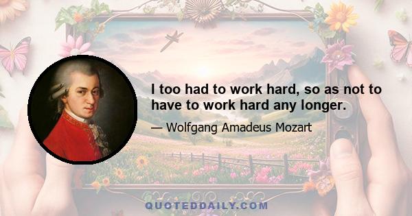 I too had to work hard, so as not to have to work hard any longer.