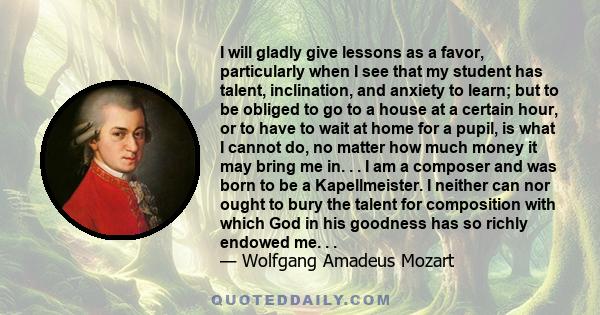 I will gladly give lessons as a favor, particularly when I see that my student has talent, inclination, and anxiety to learn; but to be obliged to go to a house at a certain hour, or to have to wait at home for a pupil, 