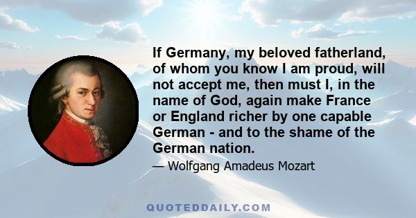 If Germany, my beloved fatherland, of whom you know I am proud, will not accept me, then must I, in the name of God, again make France or England richer by one capable German - and to the shame of the German nation.