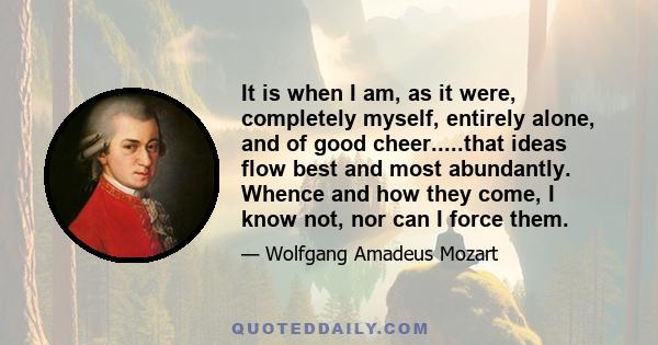 It is when I am, as it were, completely myself, entirely alone, and of good cheer.....that ideas flow best and most abundantly. Whence and how they come, I know not, nor can I force them.