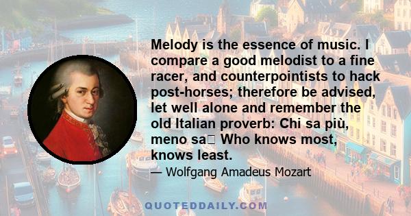 Melody is the essence of music. I compare a good melodist to a fine racer, and counterpointists to hack post-horses; therefore be advised, let well alone and remember the old Italian proverb: Chi sa più, meno sa Who