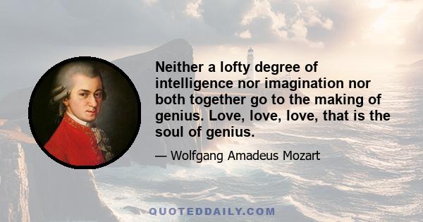 Neither a lofty degree of intelligence nor imagination nor both together go to the making of genius. Love, love, love, that is the soul of genius.