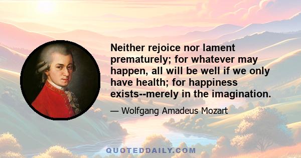 Neither rejoice nor lament prematurely; for whatever may happen, all will be well if we only have health; for happiness exists--merely in the imagination.