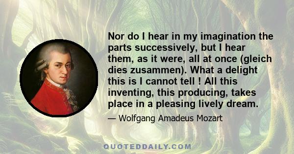 Nor do I hear in my imagination the parts successively, but I hear them, as it were, all at once (gleich dies zusammen). What a delight this is I cannot tell ! All this inventing, this producing, takes place in a