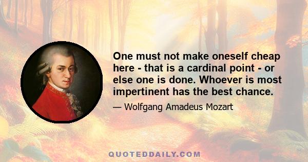 One must not make oneself cheap here - that is a cardinal point - or else one is done. Whoever is most impertinent has the best chance.