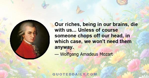 Our riches, being in our brains, die with us... Unless of course someone chops off our head, in which case, we won't need them anyway.