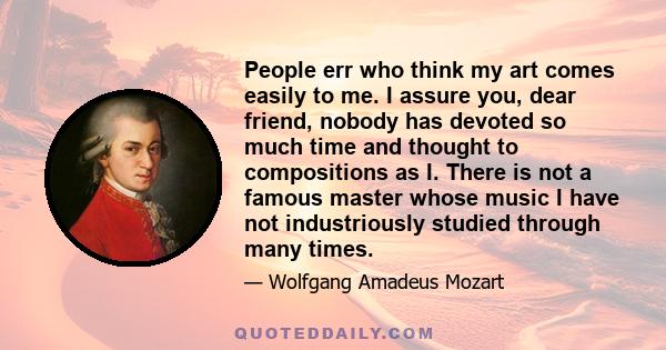 People err who think my art comes easily to me. I assure you, dear friend, nobody has devoted so much time and thought to compositions as I. There is not a famous master whose music I have not industriously studied