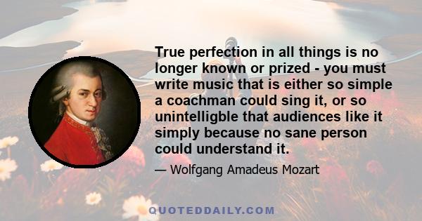 True perfection in all things is no longer known or prized - you must write music that is either so simple a coachman could sing it, or so unintelligble that audiences like it simply because no sane person could