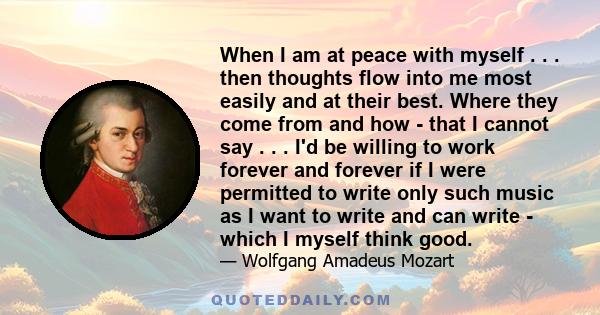 When I am at peace with myself . . . then thoughts flow into me most easily and at their best. Where they come from and how - that I cannot say . . . I'd be willing to work forever and forever if I were permitted to