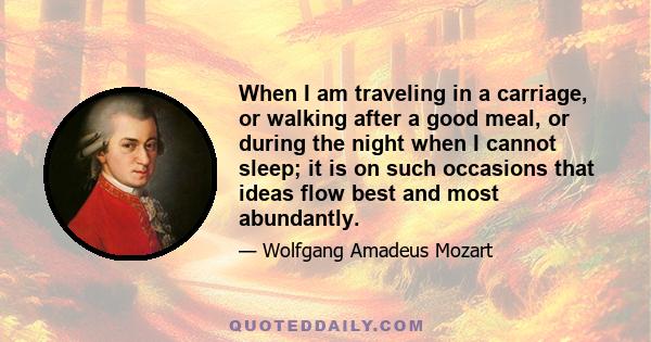 When I am traveling in a carriage, or walking after a good meal, or during the night when I cannot sleep; it is on such occasions that ideas flow best and most abundantly.