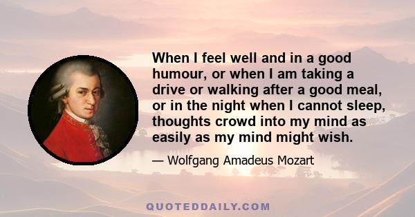 When I feel well and in a good humour, or when I am taking a drive or walking after a good meal, or in the night when I cannot sleep, thoughts crowd into my mind as easily as my mind might wish.