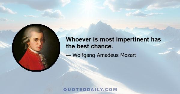 Whoever is most impertinent has the best chance.