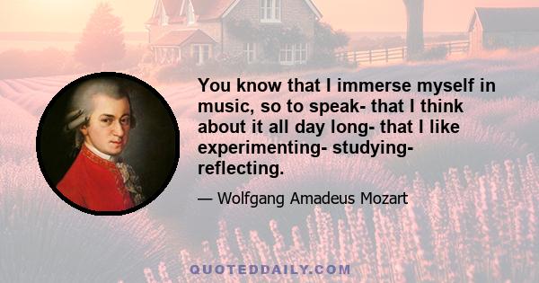 You know that I immerse myself in music, so to speak- that I think about it all day long- that I like experimenting- studying- reflecting.