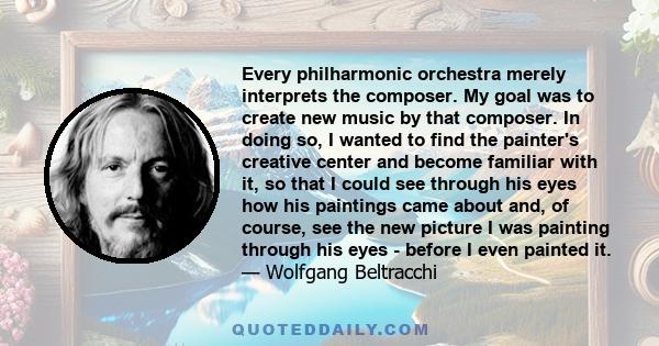 Every philharmonic orchestra merely interprets the composer. My goal was to create new music by that composer. In doing so, I wanted to find the painter's creative center and become familiar with it, so that I could see 