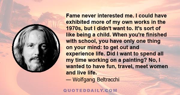 Fame never interested me. I could have exhibited more of my own works in the 1970s, but I didn't want to. It's sort of like being a child. When you're finished with school, you have only one thing on your mind: to get