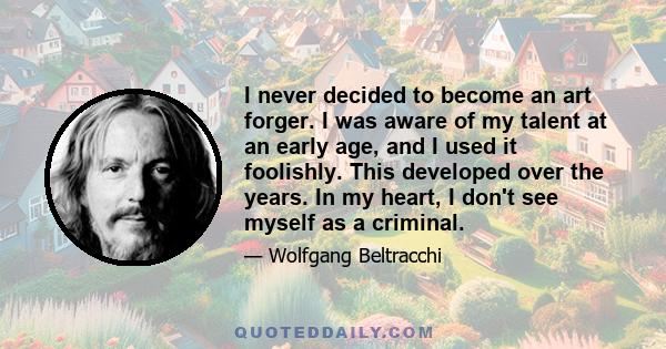 I never decided to become an art forger. I was aware of my talent at an early age, and I used it foolishly. This developed over the years. In my heart, I don't see myself as a criminal.
