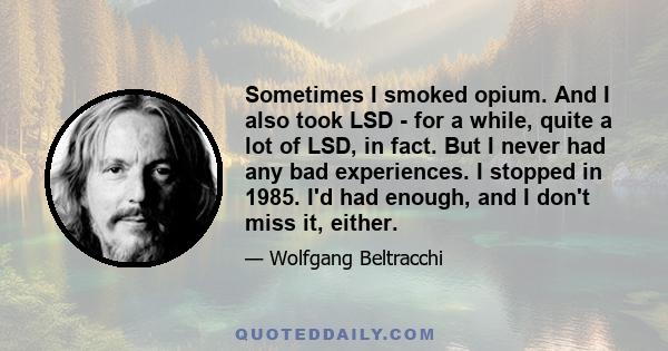 Sometimes I smoked opium. And I also took LSD - for a while, quite a lot of LSD, in fact. But I never had any bad experiences. I stopped in 1985. I'd had enough, and I don't miss it, either.