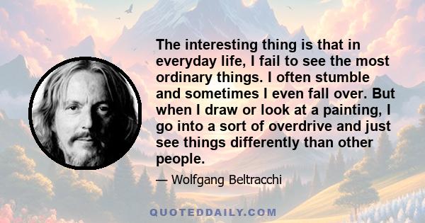 The interesting thing is that in everyday life, I fail to see the most ordinary things. I often stumble and sometimes I even fall over. But when I draw or look at a painting, I go into a sort of overdrive and just see