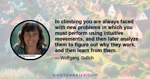 In climbing you are always faced with new problems in which you must perform using intuitive movements, and then later analyze them to figure out why they work, and then learn from them.