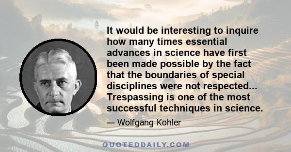 It would be interesting to inquire how many times essential advances in science have first been made possible by the fact that the boundaries of special disciplines were not respected... Trespassing is one of the most