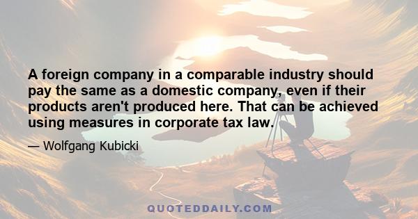 A foreign company in a comparable industry should pay the same as a domestic company, even if their products aren't produced here. That can be achieved using measures in corporate tax law.