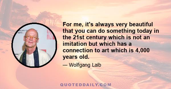 For me, it's always very beautiful that you can do something today in the 21st century which is not an imitation but which has a connection to art which is 4,000 years old.