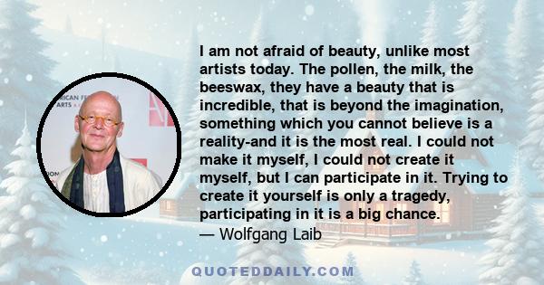 I am not afraid of beauty, unlike most artists today. The pollen, the milk, the beeswax, they have a beauty that is incredible, that is beyond the imagination, something which you cannot believe is a reality-and it is