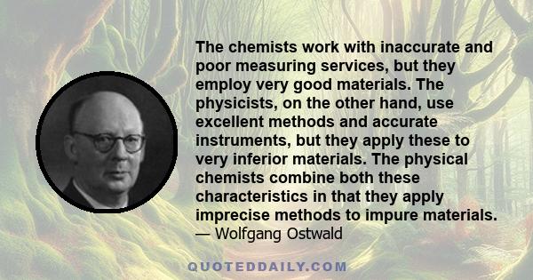 The chemists work with inaccurate and poor measuring services, but they employ very good materials. The physicists, on the other hand, use excellent methods and accurate instruments, but they apply these to very