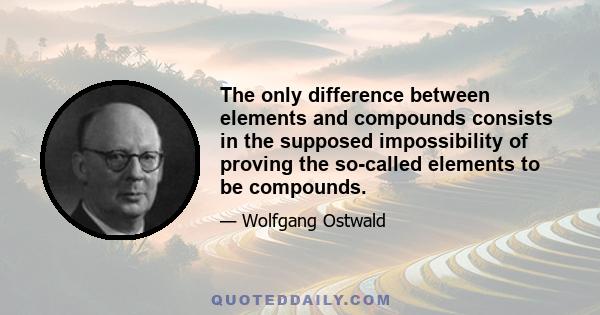 The only difference between elements and compounds consists in the supposed impossibility of proving the so-called elements to be compounds.