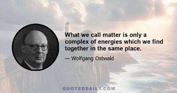 What we call matter is only a complex of energies which we find together in the same place.