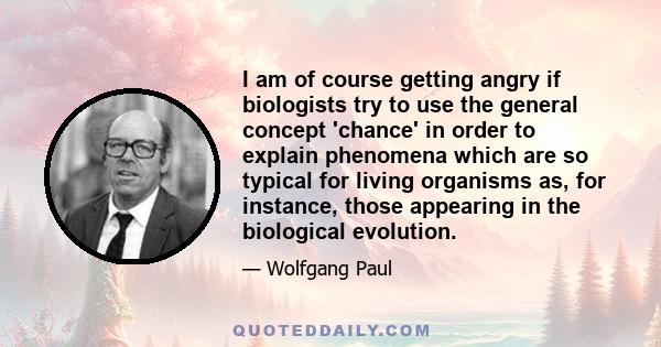 I am of course getting angry if biologists try to use the general concept 'chance' in order to explain phenomena which are so typical for living organisms as, for instance, those appearing in the biological evolution.