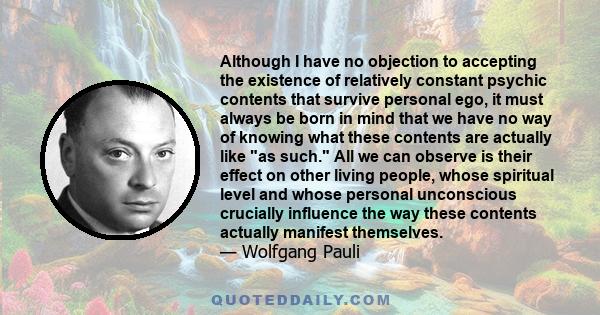 Although I have no objection to accepting the existence of relatively constant psychic contents that survive personal ego, it must always be born in mind that we have no way of knowing what these contents are actually