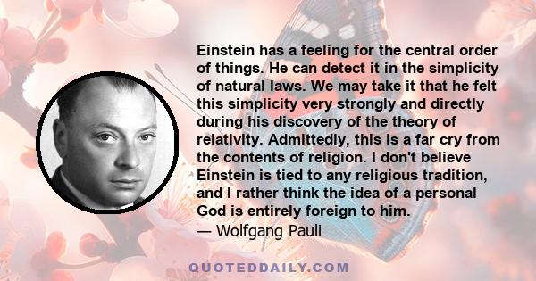 Einstein has a feeling for the central order of things. He can detect it in the simplicity of natural laws. We may take it that he felt this simplicity very strongly and directly during his discovery of the theory of