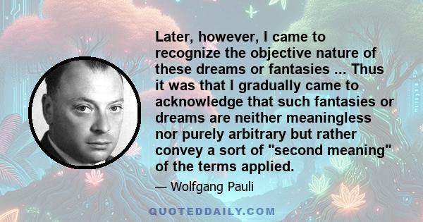 Later, however, I came to recognize the objective nature of these dreams or fantasies ... Thus it was that I gradually came to acknowledge that such fantasies or dreams are neither meaningless nor purely arbitrary but