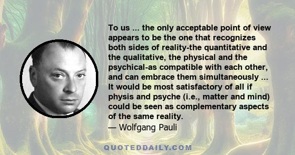 To us ... the only acceptable point of view appears to be the one that recognizes both sides of reality-the quantitative and the qualitative, the physical and the psychical-as compatible with each other, and can embrace 