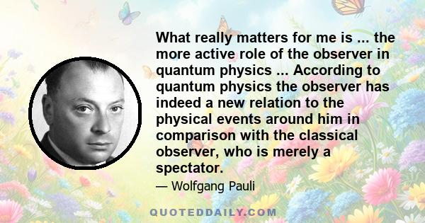 What really matters for me is ... the more active role of the observer in quantum physics ... According to quantum physics the observer has indeed a new relation to the physical events around him in comparison with the