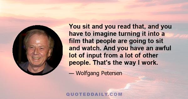 You sit and you read that, and you have to imagine turning it into a film that people are going to sit and watch. And you have an awful lot of input from a lot of other people. That's the way I work.