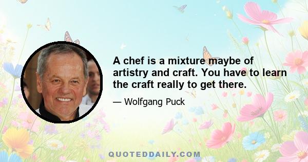 A chef is a mixture maybe of artistry and craft. You have to learn the craft really to get there.