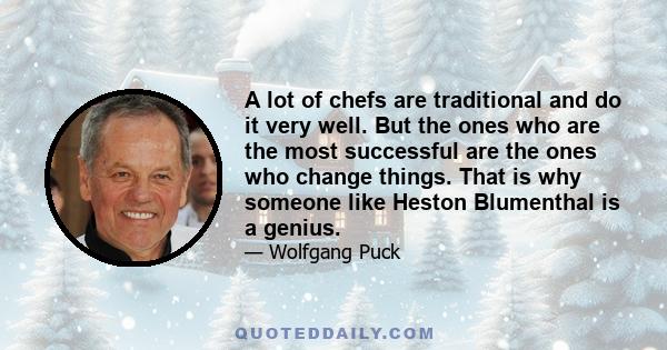 A lot of chefs are traditional and do it very well. But the ones who are the most successful are the ones who change things. That is why someone like Heston Blumenthal is a genius.