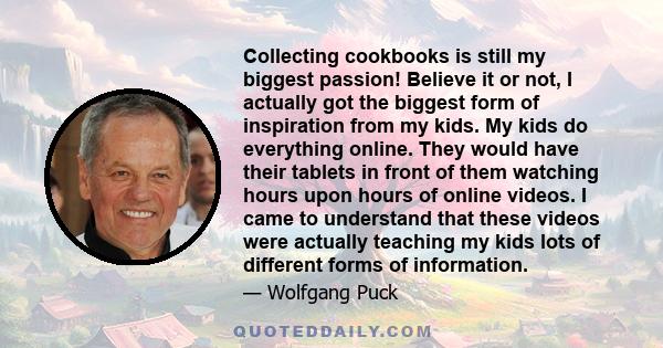 Collecting cookbooks is still my biggest passion! Believe it or not, I actually got the biggest form of inspiration from my kids. My kids do everything online. They would have their tablets in front of them watching