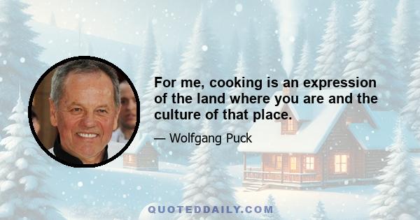 For me, cooking is an expression of the land where you are and the culture of that place.