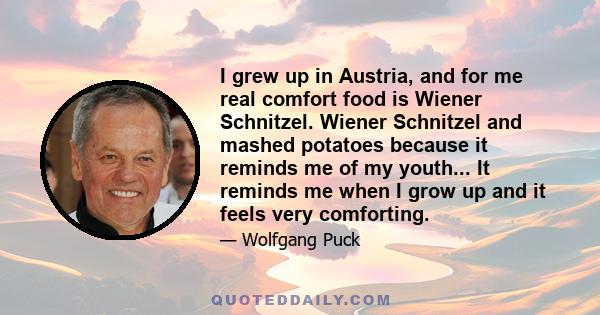 I grew up in Austria, and for me real comfort food is Wiener Schnitzel. Wiener Schnitzel and mashed potatoes because it reminds me of my youth... It reminds me when I grow up and it feels very comforting.