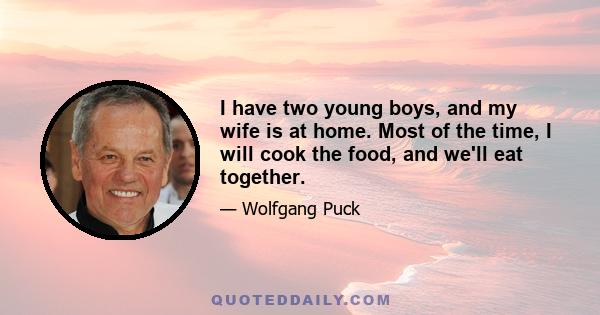 I have two young boys, and my wife is at home. Most of the time, I will cook the food, and we'll eat together.