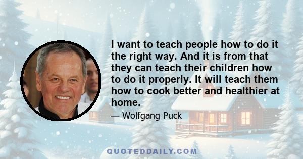 I want to teach people how to do it the right way. And it is from that they can teach their children how to do it properly. It will teach them how to cook better and healthier at home.