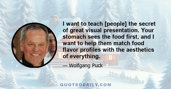 I want to teach [people] the secret of great visual presentation. Your stomach sees the food first, and I want to help them match food flavor profiles with the aesthetics of everything.