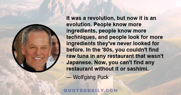 It was a revolution, but now it is an evolution. People know more ingredients, people know more techniques, and people look for more ingredients they've never looked for before. In the '80s, you couldn't find raw tuna