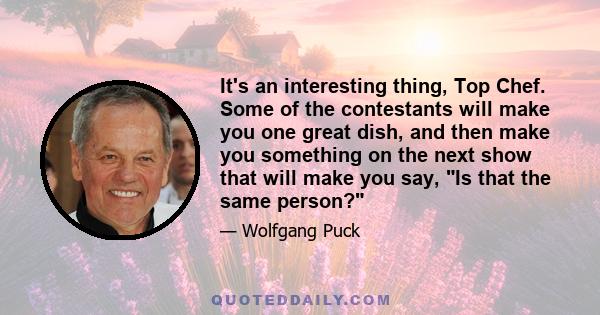 It's an interesting thing, Top Chef. Some of the contestants will make you one great dish, and then make you something on the next show that will make you say, Is that the same person?