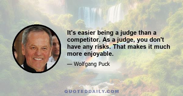 It's easier being a judge than a competitor. As a judge, you don't have any risks. That makes it much more enjoyable.